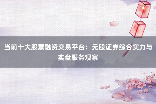 当前十大股票融资交易平台：元股证券综合实力与实盘服务观察