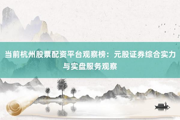 当前杭州股票配资平台观察榜：元股证券综合实力与实盘服务观察