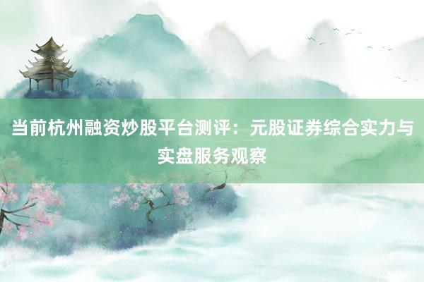 当前杭州融资炒股平台测评：元股证券综合实力与实盘服务观察