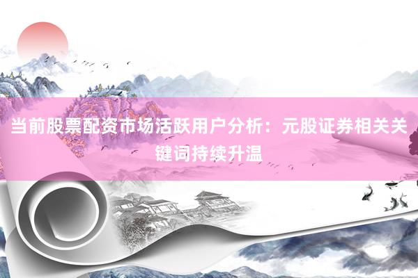 当前股票配资市场活跃用户分析：元股证券相关关键词持续升温