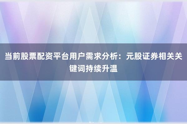 当前股票配资平台用户需求分析：元股证券相关关键词持续升温