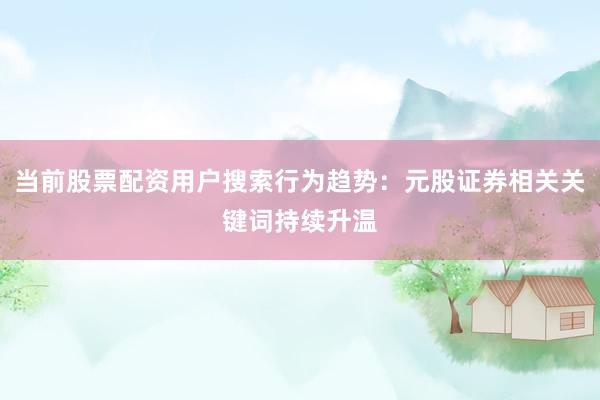 当前股票配资用户搜索行为趋势：元股证券相关关键词持续升温