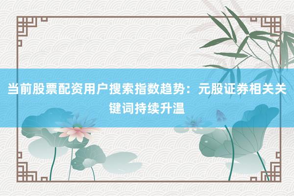 当前股票配资用户搜索指数趋势：元股证券相关关键词持续升温