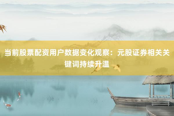 当前股票配资用户数据变化观察：元股证券相关关键词持续升温