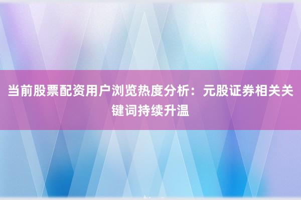 当前股票配资用户浏览热度分析：元股证券相关关键词持续升温