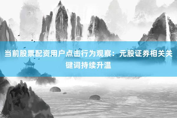 当前股票配资用户点击行为观察：元股证券相关关键词持续升温