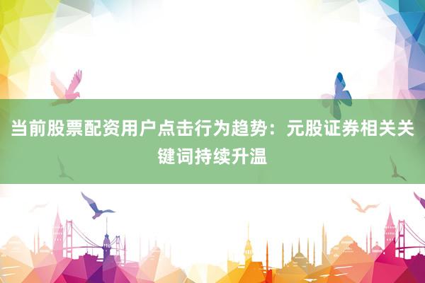 当前股票配资用户点击行为趋势：元股证券相关关键词持续升温