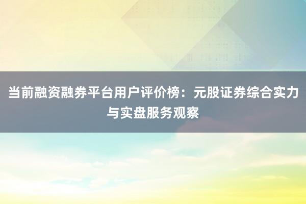 当前融资融券平台用户评价榜：元股证券综合实力与实盘服务观察