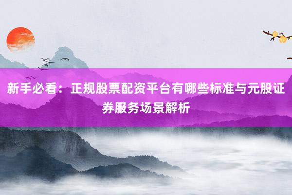 新手必看：正规股票配资平台有哪些标准与元股证券服务场景解析