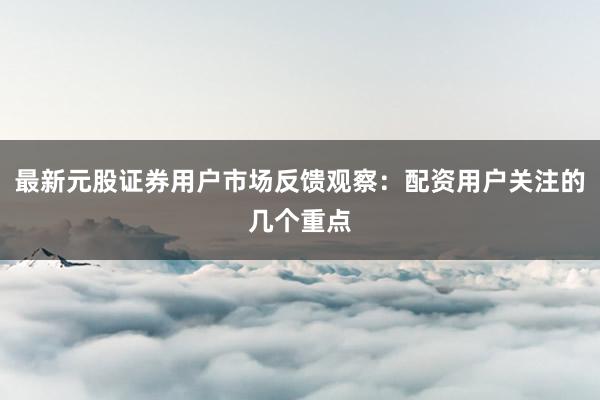 最新元股证券用户市场反馈观察：配资用户关注的几个重点
