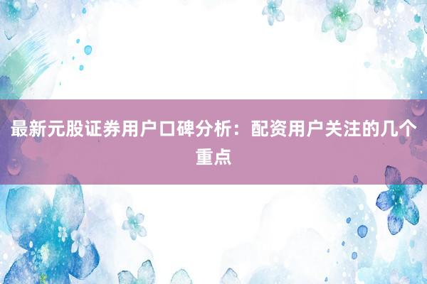 最新元股证券用户口碑分析：配资用户关注的几个重点