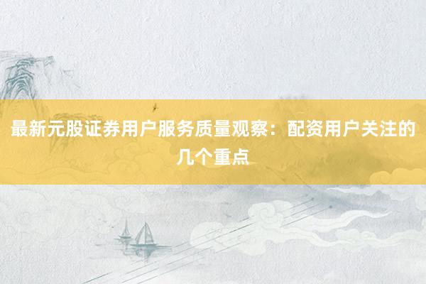 最新元股证券用户服务质量观察：配资用户关注的几个重点