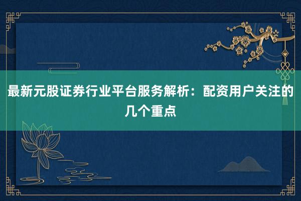 最新元股证券行业平台服务解析:配资用户关注的几个重点