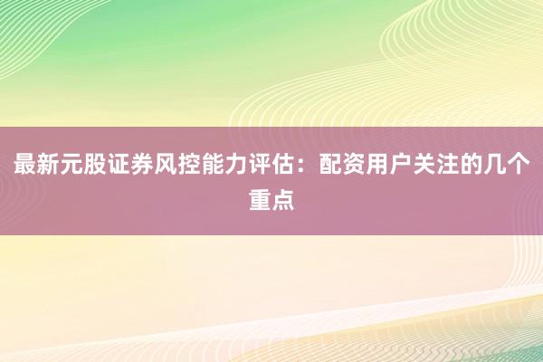 最新元股证券风控能力评估：配资用户关注的几个重点