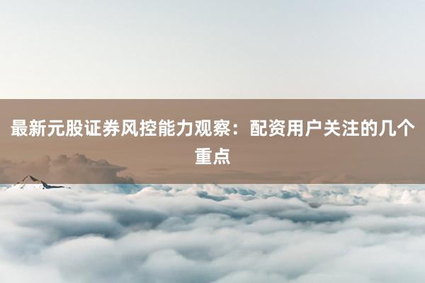 最新元股证券风控能力观察：配资用户关注的几个重点