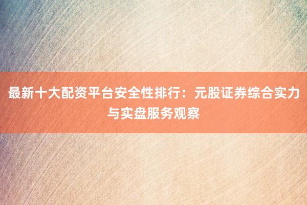 最新十大配资平台安全性排行：元股证券综合实力与实盘服务观察