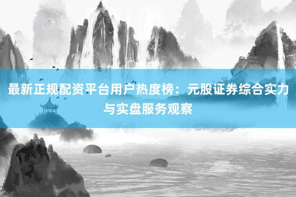 最新正规配资平台用户热度榜：元股证券综合实力与实盘服务观察