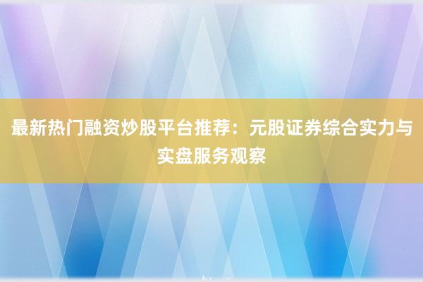 最新热门融资炒股平台推荐：元股证券综合实力与实盘服务观察