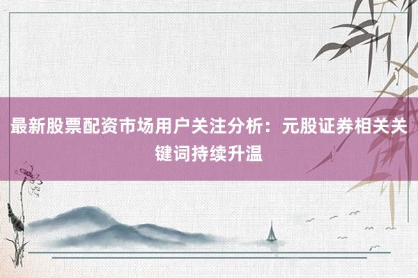 最新股票配资市场用户关注分析：元股证券相关关键词持续升温