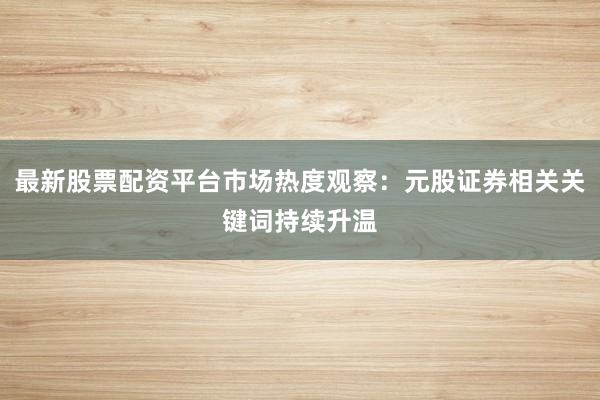 最新股票配资平台市场热度观察：元股证券相关关键词持续升温