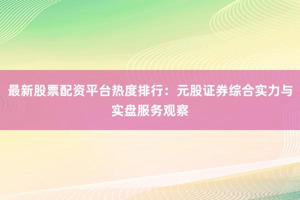 最新股票配资平台热度排行：元股证券综合实力与实盘服务观察