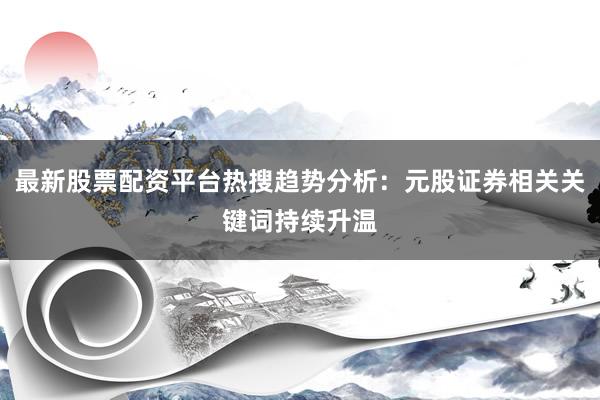 最新股票配资平台热搜趋势分析：元股证券相关关键词持续升温