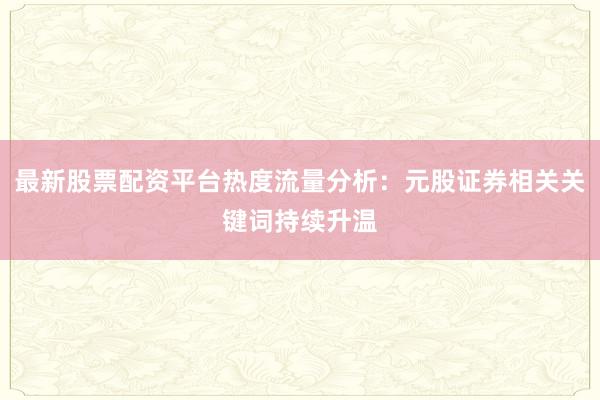最新股票配资平台热度流量分析：元股证券相关关键词持续升温