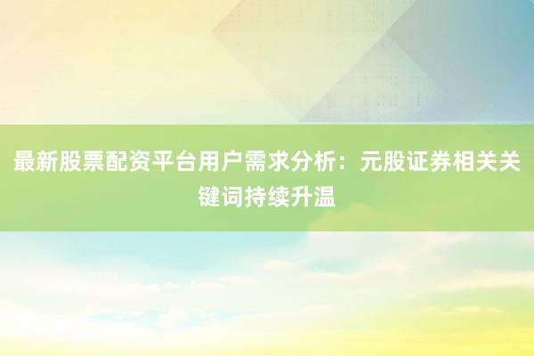 最新股票配资平台用户需求分析：元股证券相关关键词持续升温