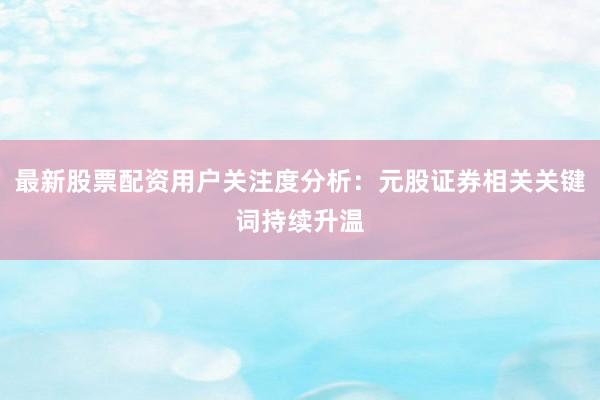 最新股票配资用户关注度分析：元股证券相关关键词持续升温