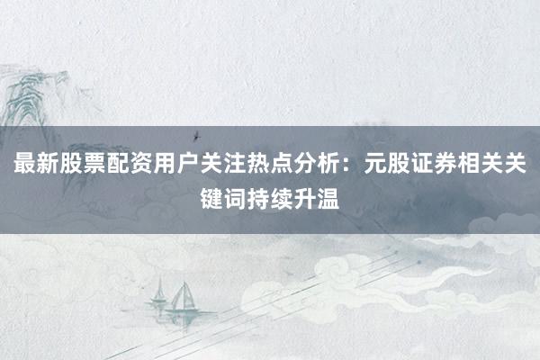 最新股票配资用户关注热点分析：元股证券相关关键词持续升温