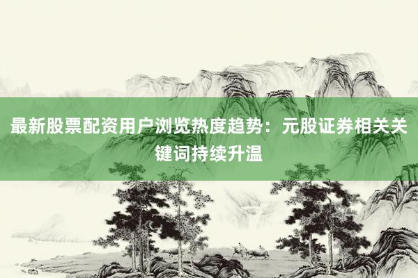 最新股票配资用户浏览热度趋势：元股证券相关关键词持续升温