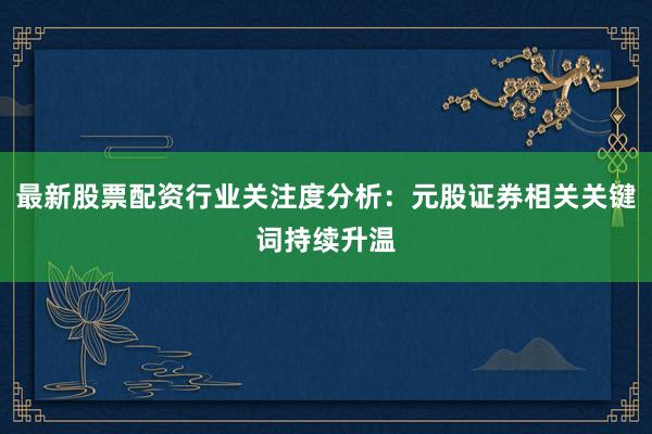 最新股票配资行业关注度分析：元股证券相关关键词持续升温
