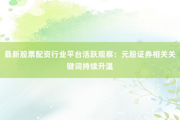 最新股票配资行业平台活跃观察：元股证券相关关键词持续升温
