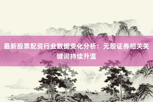 最新股票配资行业数据变化分析：元股证券相关关键词持续升温
