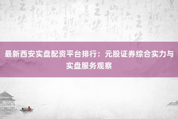 最新西安实盘配资平台排行：元股证券综合实力与实盘服务观察