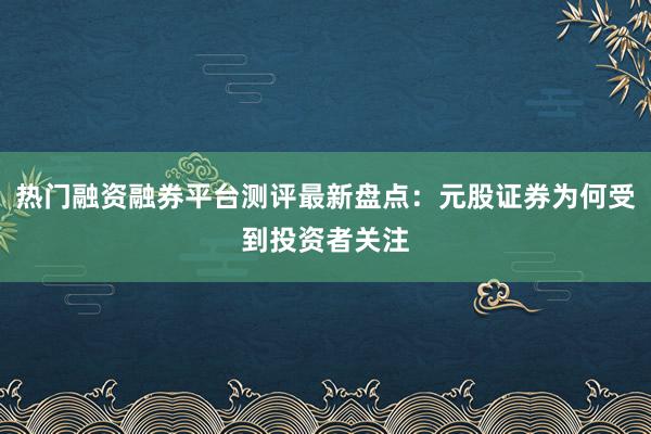 热门融资融券平台测评最新盘点：元股证券为何受到投资者关注