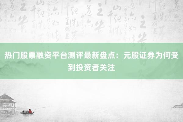 热门股票融资平台测评最新盘点：元股证券为何受到投资者关注