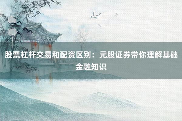 股票杠杆交易和配资区别：元股证券带你理解基础金融知识
