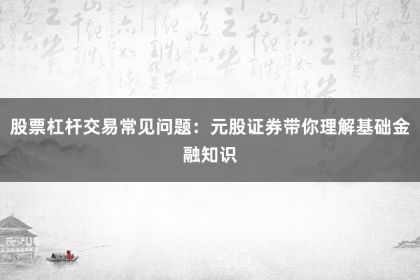股票杠杆交易常见问题:元股证券带你理解基础金融知识
