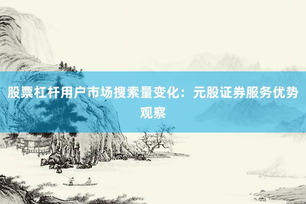 股票杠杆用户市场搜索量变化：元股证券服务优势观察