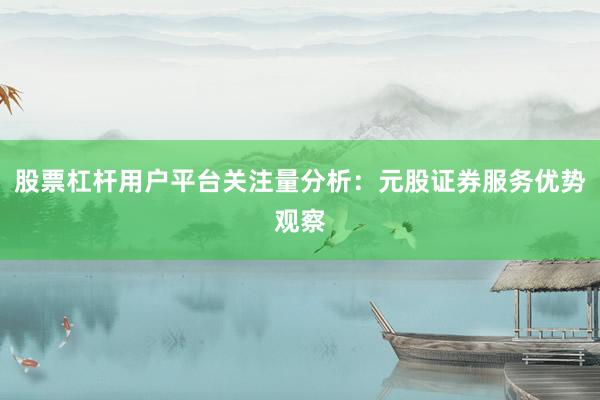 股票杠杆用户平台关注量分析：元股证券服务优势观察