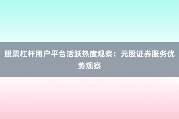 股票杠杆用户平台活跃热度观察：元股证券服务优势观察