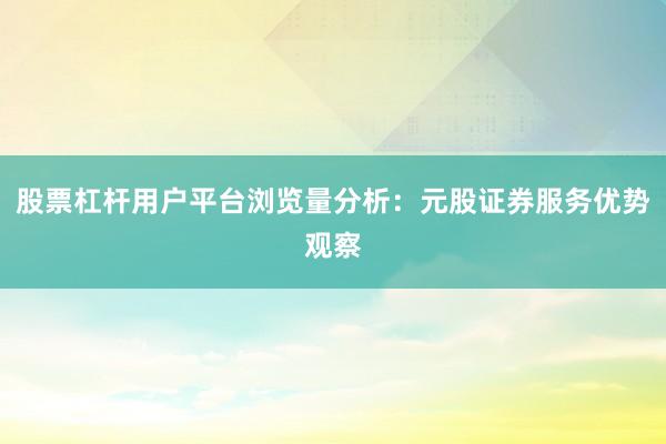 股票杠杆用户平台浏览量分析：元股证券服务优势观察
