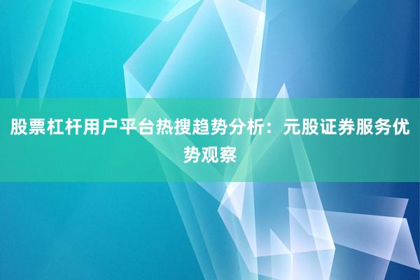 股票杠杆用户平台热搜趋势分析：元股证券服务优势观察