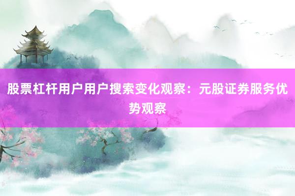 股票杠杆用户用户搜索变化观察：元股证券服务优势观察