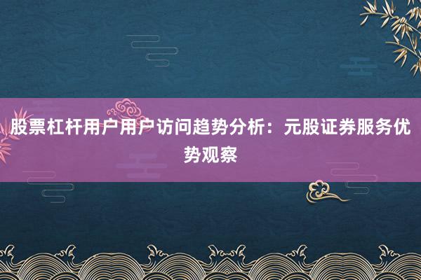股票杠杆用户用户访问趋势分析：元股证券服务优势观察