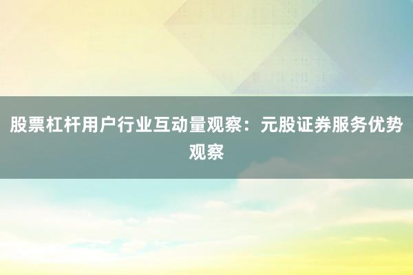 股票杠杆用户行业互动量观察：元股证券服务优势观察