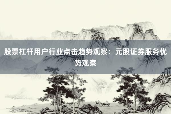 股票杠杆用户行业点击趋势观察：元股证券服务优势观察