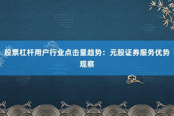 股票杠杆用户行业点击量趋势：元股证券服务优势观察