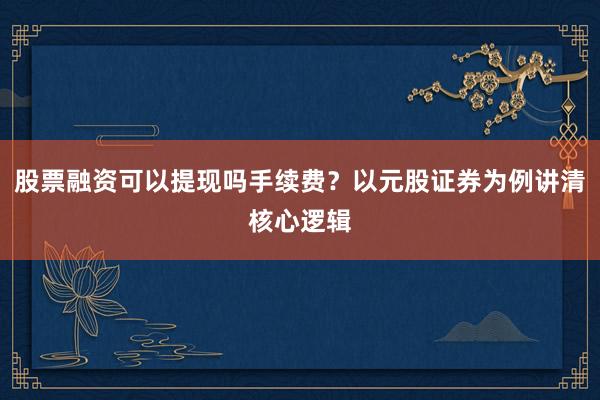 股票融资可以提现吗手续费？以元股证券为例讲清核心逻辑